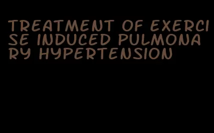 treatment of exercise induced pulmonary hypertension