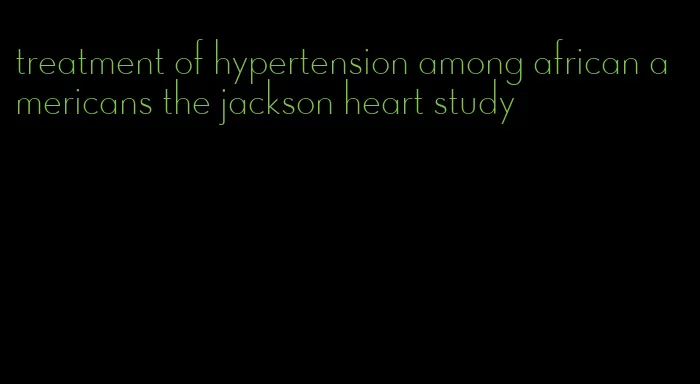 treatment of hypertension among african americans the jackson heart study