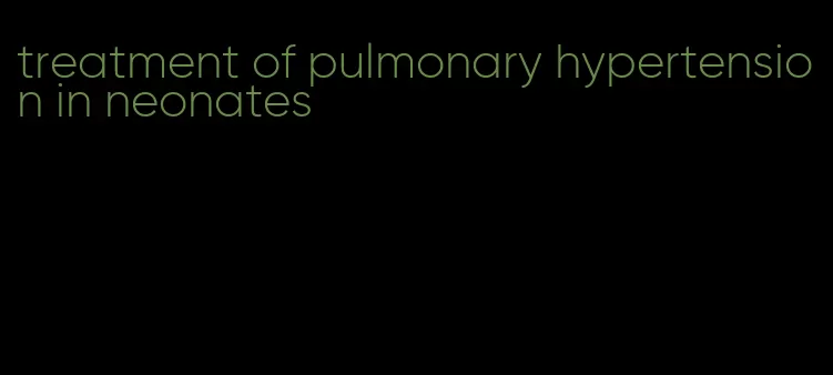 treatment of pulmonary hypertension in neonates