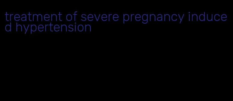 treatment of severe pregnancy induced hypertension