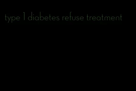 type 1 diabetes refuse treatment