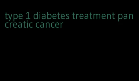 type 1 diabetes treatment pancreatic cancer