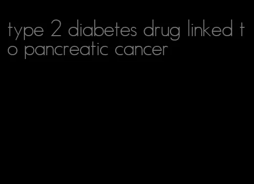 type 2 diabetes drug linked to pancreatic cancer