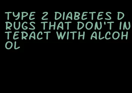 type 2 diabetes drugs that don't interact with alcohol