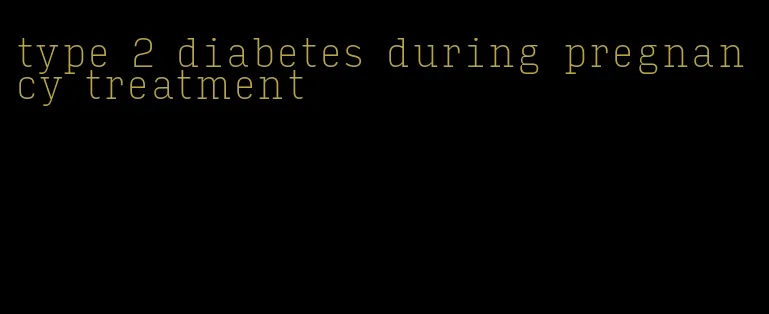 type 2 diabetes during pregnancy treatment