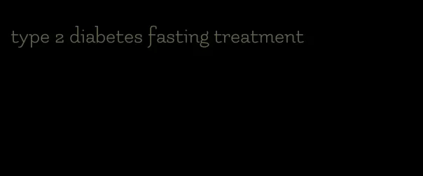 type 2 diabetes fasting treatment