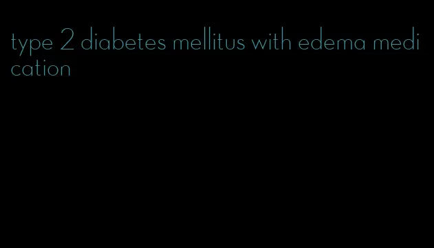 type 2 diabetes mellitus with edema medication
