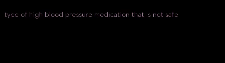 type of high blood pressure medication that is not safe