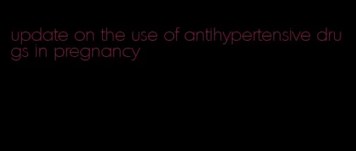 update on the use of antihypertensive drugs in pregnancy