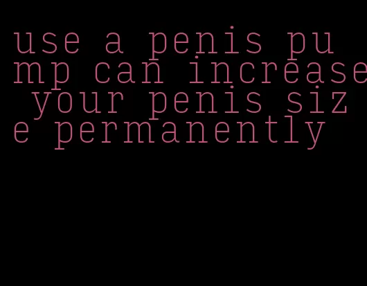 use a penis pump can increase your penis size permanently