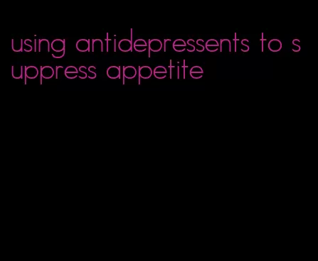 using antidepressents to suppress appetite