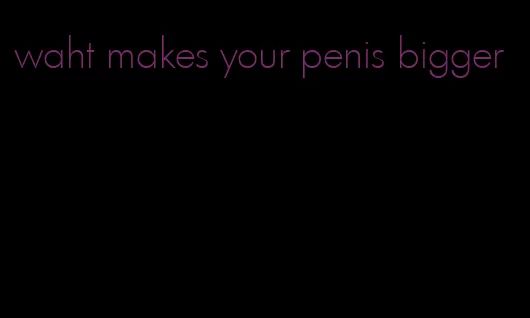 waht makes your penis bigger