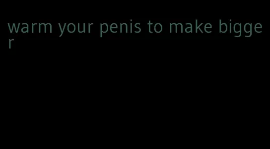 warm your penis to make bigger