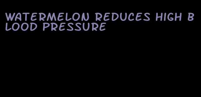 watermelon reduces high blood pressure