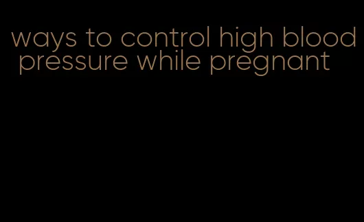 ways to control high blood pressure while pregnant