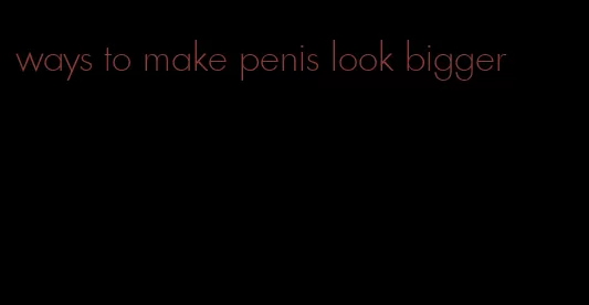 ways to make penis look bigger