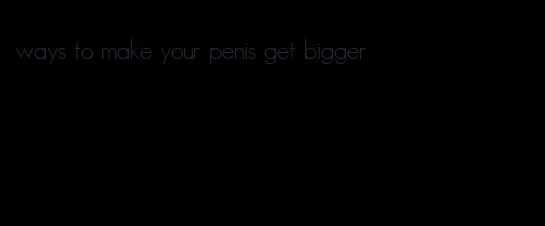 ways to make your penis get bigger
