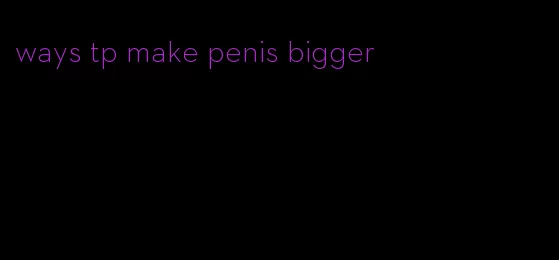 ways tp make penis bigger