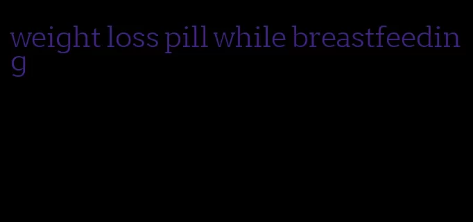 weight loss pill while breastfeeding