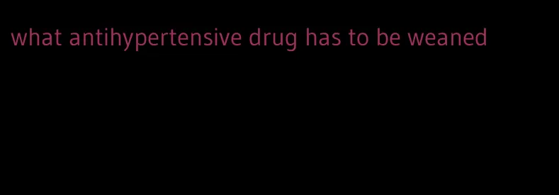 what antihypertensive drug has to be weaned