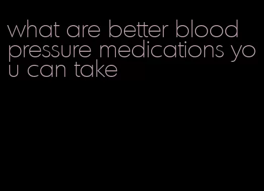 what are better blood pressure medications you can take