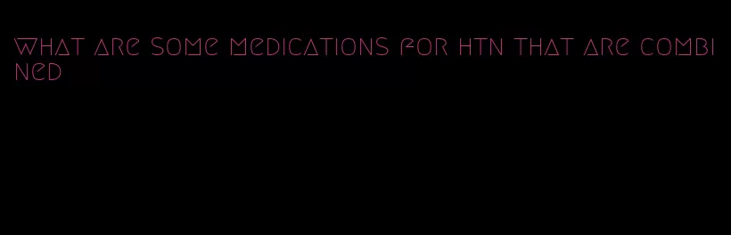 what are some medications for htn that are combined