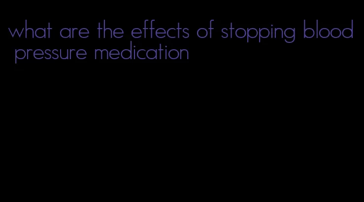 what are the effects of stopping blood pressure medication