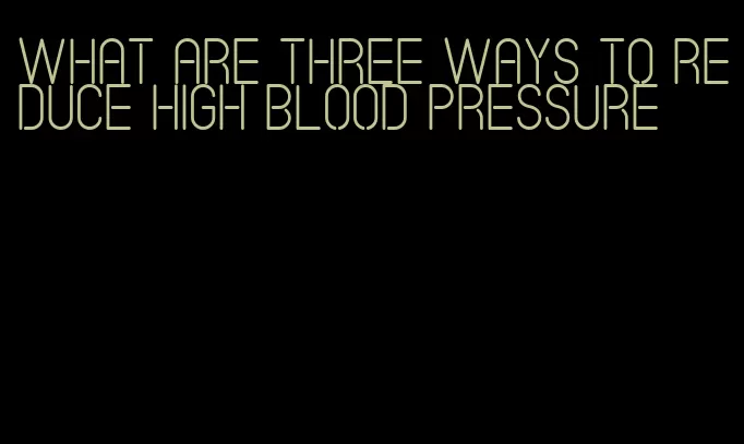 what are three ways to reduce high blood pressure