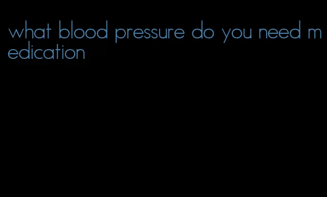 what blood pressure do you need medication