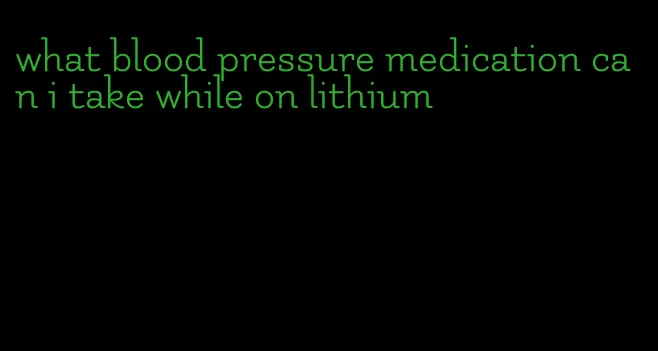 what blood pressure medication can i take while on lithium