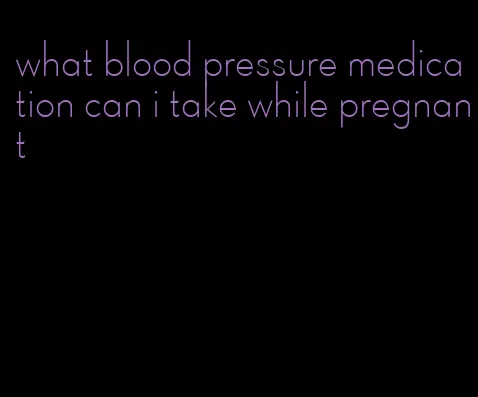 what blood pressure medication can i take while pregnant