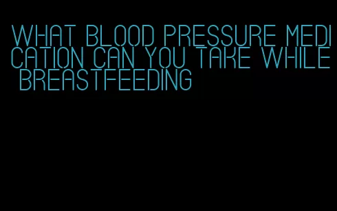 what blood pressure medication can you take while breastfeeding
