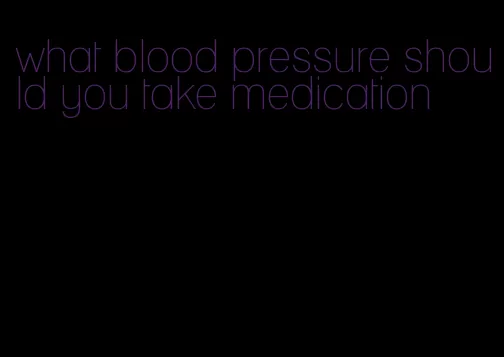what blood pressure should you take medication