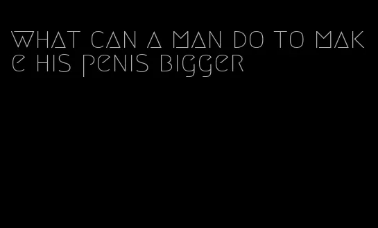 what can a man do to make his penis bigger