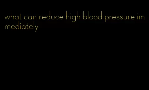 what can reduce high blood pressure immediately