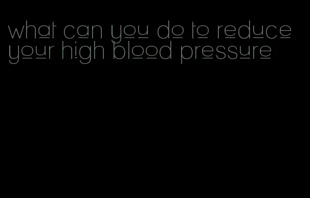 what can you do to reduce your high blood pressure