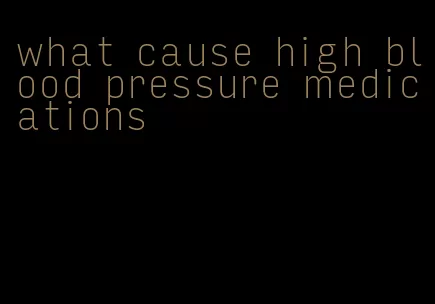 what cause high blood pressure medications