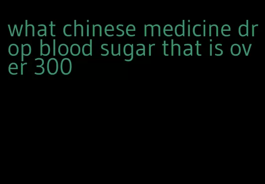 what chinese medicine drop blood sugar that is over 300