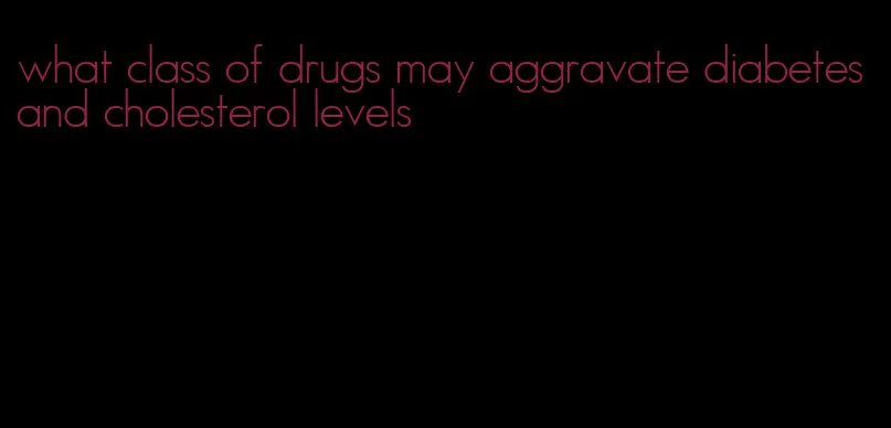what class of drugs may aggravate diabetes and cholesterol levels