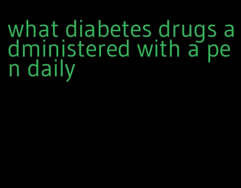 what diabetes drugs administered with a pen daily