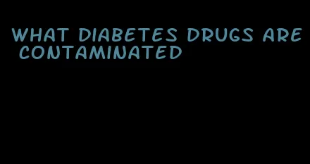 what diabetes drugs are contaminated