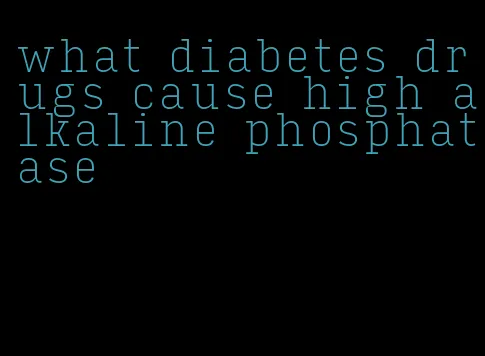 what diabetes drugs cause high alkaline phosphatase