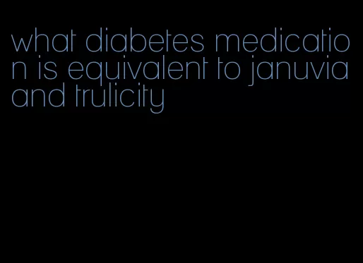 what diabetes medication is equivalent to januvia and trulicity