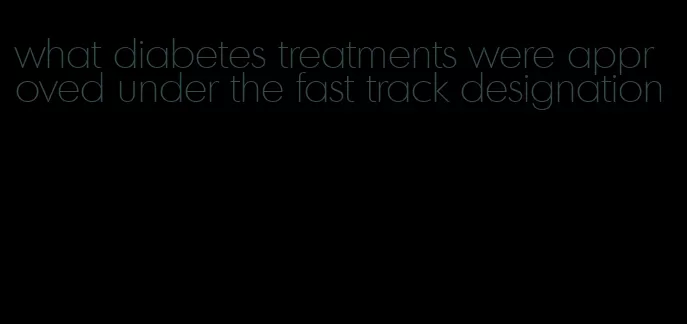 what diabetes treatments were approved under the fast track designation