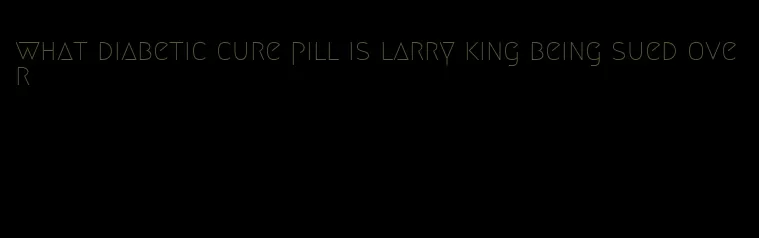 what diabetic cure pill is larry king being sued over