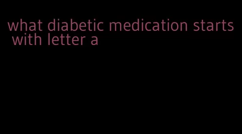 what diabetic medication starts with letter a