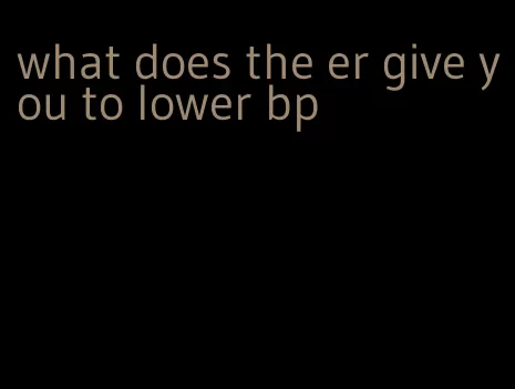 what does the er give you to lower bp
