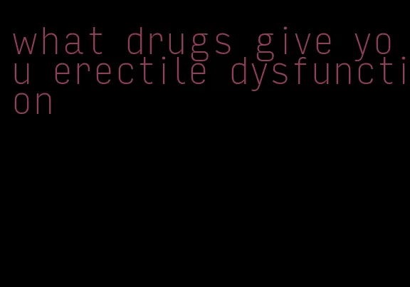 what drugs give you erectile dysfunction