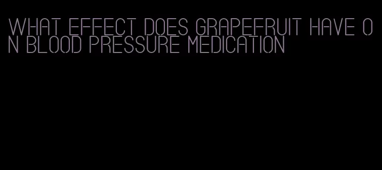 what effect does grapefruit have on blood pressure medication