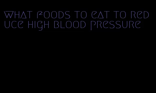what foods to eat to reduce high blood pressure